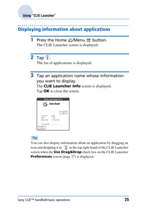 Page 25Sony CLIÉ™ handheld basic operations25
Using “CLIE Launcher”
Displaying information about applications 
1Press the Home /Menu  button.
The CLIE Launcher screen is displayed.
2Tap .
The list of applications is displayed.
3Tap an application name whose information 
you want to display.
The  CLIE Launcher Info  screen is displayed.
Tap  OK to close the screen.
Tip
You can also display information abou t an application by dragging an 
icon and dropping it in    in the top right-hand of the CLIE Launcher...