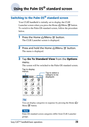 Page 28Sony CLIÉ™ handheld basic operations28
Using the Palm OS® standard screen
Switching to the Palm OS® standard screen
Your CLIÉ handheld is initially set to display the CLIE 
Launcher screen when you press the Home /Menu  button. 
To switch to the Palm OS standard screen, follow the procedure 
below.
1Press the Home /Menu  button.
The CLIE Launcher screen is displayed.
2Press and hold the Home /Menu  button.
The menu is displayed.
3Tap Go To Standard View  from the Options 
menu.
The screen will be...
