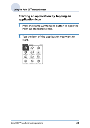 Page 33Sony CLIÉ™ handheld basic operations33
Using the Palm OS® standard screen
Starting an application by tapping an 
application icon
1Press the Home /Menu  button to open the 
Palm OS standard screen.
2Tap the icon of the application you want to 
start. 