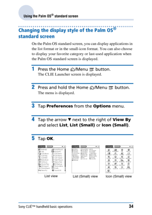 Page 34Sony CLIÉ™ handheld basic operations34
Using the Palm OS® standard screen
Changing the display style of the Palm OS® 
standard screen 
On the Palm OS standard screen, you can display applications in 
the list format or in the small-icon format. You can also choose 
to display your favorite category or last-used application when 
the Palm OS standard screen is displayed.
1Press the Home /Menu  button.
The CLIE Launcher screen is displayed.
2Press and hold the Home /Menu  button.
The menu is displayed....