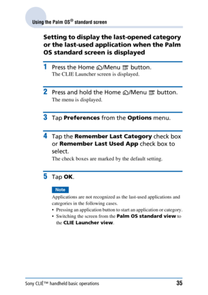 Page 35Sony CLIÉ™ handheld basic operations35
Using the Palm OS® standard screen
Setting to display the last-opened category 
or the last-used application when the Palm 
OS standard screen is displayed
1Press the Home /Menu  button.
The CLIE Launcher screen is displayed.
2Press and hold the Home /Menu  button.
The menu is displayed.
3Tap Preferences  from the Options menu.
4Tap the Remember Last Category  check box 
or  Remember Last Used App  check box to 
select.
The check boxes are marked by the default...