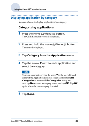 Page 36Sony CLIÉ™ handheld basic operations36
Using the Palm OS® standard screen
Displaying application by category
You can choose to display applications by category.
Categorizing applications
1Press the Home /Menu  button.
The CLIE Launcher screen is displayed.
2Press and hold the Home /Menu  button.
The menu is displayed.
3Tap Category  from the Application  menu.
4Tap the arrow  V next to each  application and 
select the category.
Note
To create a new category, tap the arrow  V in the top right-hand...