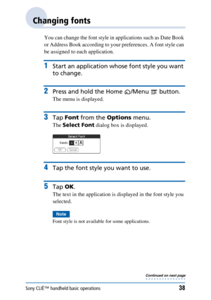 Page 38Sony CLIÉ™ handheld basic operations38
Changing fonts
You can change the font style in applications such as Date Book 
or Address Book according to your preferences. A font style can 
be assigned to each application.
1Start an application whose font style you want 
to change.
2Press and hold the Home /Menu  button.
The menu is displayed.
3Tap  Font  from the  Options menu.
The Select Font  dialog box is displayed.
4Tap the font style you want to use.
5Tap OK.
The text in the application is displayed in...