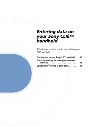 Page 41Entering data on 
your Sony CLIÉ™ 
handheld
This chapter explains how to enter data on your 
CLIÉ handheld.
Entering data on your Sony CLIÉ™ handheld . . .   42
Practicing entering data using the on-screen keyboard  . . . . . . . . . . . . . . . . . . . . . . . .   43
Using Graffiti
® writing to enter data . . . . . . . . .   46 