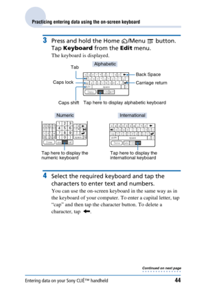 Page 44Entering data on your Sony CLIÉ™ handheld44
Practicing entering data using the on-screen keyboard
3Press and hold the Home /Menu   button. 
Tap  Keyboard  from the Edit menu.
The keyboard is displayed.
4Select the required ke yboard and tap the 
characters to enter text and numbers.
You can use the on-screen keyboard in the same way as in 
the keyboard of your computer. To enter a capital letter, tap 
“cap” and then tap the character button. To delete a 
character, tap   