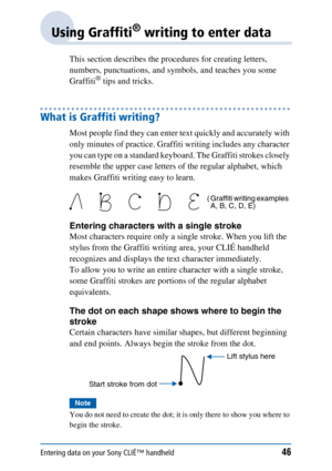 Page 46Entering data on your Sony CLIÉ™ handheld46
Using Graffiti® writing to enter data
This section describes the procedures for creating letters, 
numbers, punctuations, and symbols, and teaches you some 
Graffiti
® tips and tricks.
What is Graffiti writing?
Most people find they can enter text quickly and accurately with 
only minutes of practice. Graffiti writing includes any character 
you can type on a standard keyboard. The Graffiti strokes closely 
resemble the upper case letters of the regular...