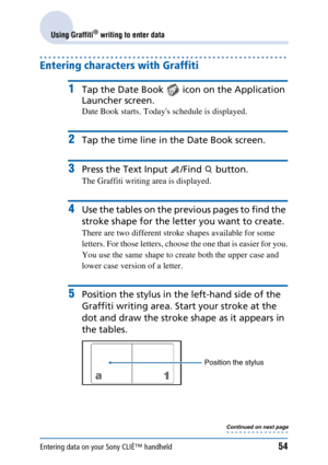 Page 54Entering data on your Sony CLIÉ™ handheld54
Using Graffiti® writing to enter data
Entering characters with Graffiti
1Tap the Date Book   icon on the Application 
Launcher screen.
Date Book starts. Todays schedule is displayed.
2Tap the time line in the Date Book screen.
3Press the Text Input  /Find   button.
The Graffiti writing area is displayed.
4Use the tables on the previous pages to find the 
stroke shape for the letter you want to create.
There are two different stroke shapes available for some...