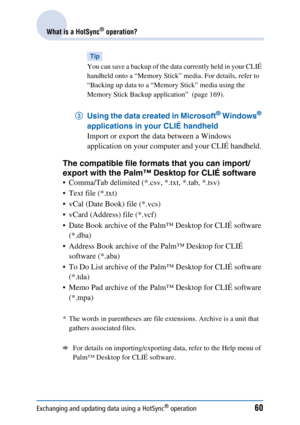 Page 60Exchanging and updating data using a HotSync® operation60
What is a HotSync® operation?
Tip
You can save a backup of the data currently held in your CLIÉ 
handheld onto a “Memory Stick” media. For details, refer to 
“Backing up data to a “Memory Stick” media using the 
Memory Stick Backup application”  (page 169).
3 Using the data created in Microsoft® Windows® 
applications in your CLIÉ handheld 
Import or export the data between a Windows 
application on your computer and your CLIÉ handheld.
The...