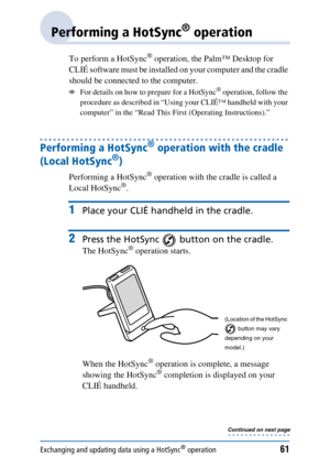 Page 61Exchanging and updating data using a HotSync® operation61
Performing a HotSync® operation
To perform a HotSync® operation, the Palm™ Desktop for 
CLIÉ software must be installed on your computer and the cradle 
should be connected to the computer. 
bFor details on how to prepare for a HotSync® operation, follow the 
procedure as described in “Using your CLIÉ™ handheld with your 
computer” in the “Read This First (Operating Instructions).”
Performing a HotSync® operation with the cradle 
(Local HotSync...