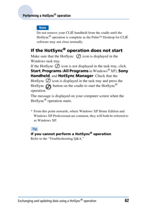 Page 62Exchanging and updating data using a HotSync® operation62
Performing a HotSync® operation
Note
Do not remove your CLIÉ handheld from the cradle until the 
HotSync® operation is complete as the Palm™ Desktop for CLIÉ 
software may not close normally.
If the HotSync® operation does not start
Make sure that the HotSync    icon is displayed in the 
Windows task tray.
If the HotSync   icon is not displayed in the task tray, click 
Start , Programs  (All Programs  in Windows
® XP), Sony 
Handheld , and HotSync...