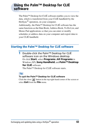 Page 63Exchanging and updating data using a HotSync® operation63
Using the Palm™ Desktop for CLIÉ 
software
The Palm™ Desktop for CLIÉ software enables you to view the 
data, which is transferred from your CLIÉ handheld by the 
HotSync
® operation, on your computer. 
Additionally, the Palm™ Desktop for CLIÉ software has the 
same functions as the Date Book, Address Book, To Do List, and 
Memo Pad applications so that you can enter or modify 
schedules or address data on your computer and export data to 
your...