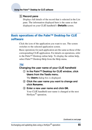 Page 65Exchanging and updating data using a HotSync® operation65
Using the Palm™ Desktop for CLIÉ software
ERecord pane
Displays full details of the record that is selected in the List 
pane. The information displayed here is the same as that 
displayed on your CLIÉ handheld’s  Details screen.
Basic operations of the Palm™ Desktop for CLIÉ 
software
Click the icon of the application you want to use. The screen 
switches to the selected application screen.
Basic operations for each application are the same as...