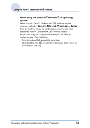 Page 66Exchanging and updating data using a HotSync® operation66
Using the Palm™ Desktop for CLIÉ software
When using the Microsoft® Windows® XP operating 
system
When you start Palm™ Desktop for CLIÉ software on your 
computer and select  Custom, File Link , View Log , or Setup  
from the HotSync menu, the configuration window may open 
behind the Palm™ Desktop for CLIÉ software window.
In this case, bring the configuration window to the front by 
performing one of the following.
– Press the Alt and Tab keys...