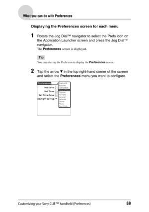 Page 69Customizing your Sony CLIÉ™ handheld (Preferences)69
What you can do with Preferences
Displaying the Preferences screen for each menu
1Rotate the Jog Dial™ navigator to select the Prefs icon on 
the Application Launcher screen and press the Jog Dial™ 
navigator.
The Preferences screen is displayed.
Tip
You can also tap the Prefs icon to display the Preferences screen. 
2Tap the arrow V in the top right-hand corner of the screen 
and select the Preferences menu you want to configure. 