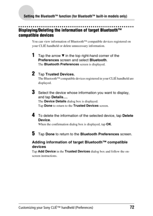 Page 72Customizing your Sony CLIÉ™ handheld (Preferences)72
Setting the Bluetooth™ function (for Bluetooth™ built-in models only)
Displaying/Deleting the information of target Bluetooth™ 
compatible devices
You can view information of Bluetooth™ compatible devices registered on 
your CLIÉ handheld or delete unnecessary information.
1Tap the arrow V in the top right-hand corner of the 
Preferences screen and select Bluetooth.
The Bluetooth Preferences screen is displayed.
2Tap Trusted Devices.
The Bluetooth™...