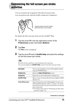 Page 74Customizing your Sony CLIÉ™ handheld (Preferences)74
Customizing the full-screen pen stroke 
activities
You can customize the assignment of the full-screen pen stroke.
(you can perform only when the Graffiti writing area is displayed.)
By default, the full-screen pen stroke activates Graffiti
® Help.
1Tap the arrow V in the top right-hand corner of the 
Preferences  screen and select  Buttons. 
2Tap Pen.
The Pen  screen is displayed.
3Tap the arrow  V next to  Graffiti Help  and select the settings 
for...