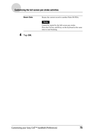 Page 75Customizing your Sony CLIÉ™ handheld (Preferences)75
Customizing the full-screen pen stroke activities
4Tap OK.
Beam DataBeams the current record to another Palm OS PDA.
Note
Cannot be started by the full-screen pen stroke.
Press the Ctrl key and R key on the keyboard at the same 
time to start beaming. 