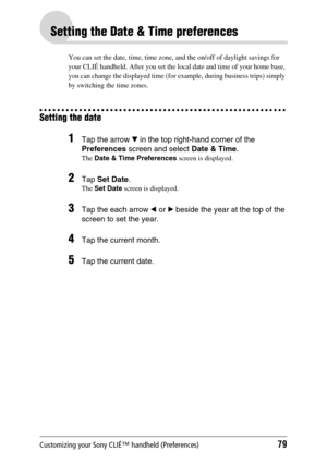 Page 79Customizing your Sony CLIÉ™ handheld (Preferences)79
Setting the Date & Time preferences
You can set the date, time, time zone, and the on/off of daylight savings for 
your CLIÉ handheld. After you set the local date and time of your home base, 
you can change the displayed time (for example, during business trips) simply 
by switching the time zones.
Setting the date
1Tap the arrow V in the top right-hand corner of the 
Preferences screen and select Date & Time.
The Date & Time Preferences screen is...