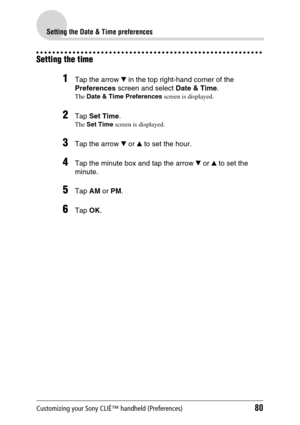 Page 80Customizing your Sony CLIÉ™ handheld (Preferences)80
Setting the Date & Time preferences
Setting the time
1Tap the arrow V in the top right-hand corner of the 
Preferences screen and select Date & Time.
The Date & Time Preferences screen is displayed.
2Tap Set Time.
The Set Time screen is displayed.
3Tap the arrow V or v to set the hour.
4Tap the minute box and tap the arrow V or v to set the 
minute.
5Tap AM or PM.
6Tap OK. 