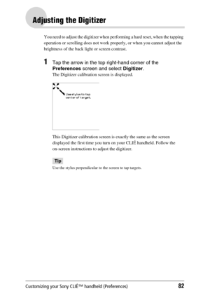 Page 82Customizing your Sony CLIÉ™ handheld (Preferences)82
Adjusting the Digitizer
You need to adjust the digitizer when performing a hard reset, when the tapping 
operation or scrolling does not work properly, or when you cannot adjust the 
brightness of the back light or screen contrast.
1Tap the arrow in the top right-hand corner of the 
Preferences screen and select Digitizer.
The Digitizer calibration screen is displayed.
This Digitizer calibration screen is exactly the same as the screen 
displayed the...