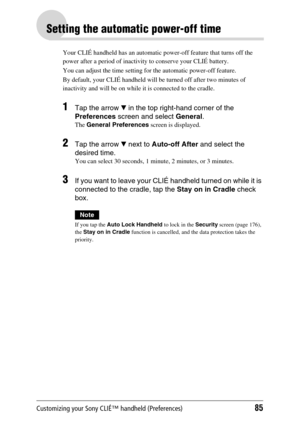 Page 85Customizing your Sony CLIÉ™ handheld (Preferences)85
Setting the automatic power-off time
Your CLIÉ handheld has an automatic power-off feature that turns off the 
power after a period of inactivity to conserve your CLIÉ battery. 
You can adjust the time setting for the automatic power-off feature.
By default, your CLIÉ handheld will be turned off after two minutes of 
inactivity and will be on while it is connected to the cradle.
1Tap the arrow V in the top right-hand corner of the 
Preferences screen...