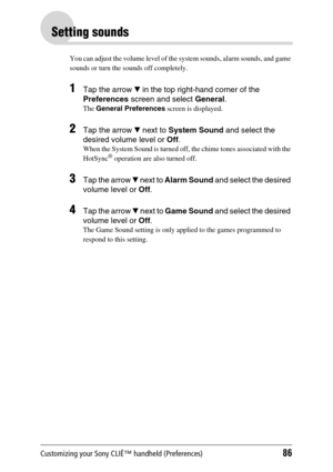 Page 86Customizing your Sony CLIÉ™ handheld (Preferences)86
Setting sounds
You can adjust the volume level of the system sounds, alarm sounds, and game 
sounds or turn the sounds off completely.
1Tap the arrow V in the top right-hand corner of the 
Preferences screen and select General.
The General Preferences screen is displayed.
2Tap the arrow V next to System Sound and select the 
desired volume level or Off.
When the System Sound is turned off, the chime tones associated with the 
HotSync® operation are...