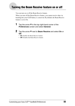 Page 88Customizing your Sony CLIÉ™ handheld (Preferences)88
Turning the Beam Receive feature on or off
You can turn on or off the Beam Receive feature. 
When you turn off the Beam Receive feature, you cannot receive data via 
beaming but your CLIÉ battery is conserved. By default, the Beam Receive 
feature is set to On.
1Tap the arrow V in the top right-hand corner of the 
Preferences screen and select General.
2Tap the arrow V next to Beam Receive and select On or 
Off.
On: Enables the Beam Receive feature....