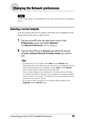 Page 89Customizing your Sony CLIÉ™ handheld (Preferences)89
Changing the Network preferences
Note
For the settings specific to each peripheral device, refer to the manual of each peripheral 
device.
Selecting a service template
You can customize the Service setting to select the service template for your 
Internet Service Provider or a dial-in server. 
1Tap the arrow V in the top right-hand corner of the 
Preferences screen and select Network.
The Network Preferences screen is displayed.
2Tap the arrow V next...