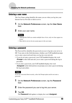 Page 90Customizing your Sony CLIÉ™ handheld (Preferences)90
Changing the Network preferences
Entering a user name
The User Name setting identifies the name you use when you log into your 
Internet Service Provider or dial-in server.
1On the Network Preferences screen, tap the User Name 
field.
2Enter your user name.
Notes
 Although this field can contain multiple lines of text, only two lines appear on-
screen.
 Most dial-in servers do not accept spaces in the user name.
Entering a password
The Password box...