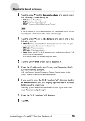 Page 93Customizing your Sony CLIÉ™ handheld (Preferences)93
Changing the Network preferences
3Tap the arrow V next to Connection type and select one of 
the following connection types.
PPP: Point-to-Point Protocol
SLIP: Serial Line Internet Protocol
CSLIP: Compressed Serial Line Internet Protocol
Tip
If you are not sure, try PPP; if that doesnt work, ask your Internet Service Provider 
or your System Administrator for the correct connection type.
4Tap the arrow V next to Idle timeout and select one of the...