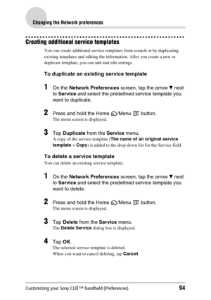 Page 94Customizing your Sony CLIÉ™ handheld (Preferences)94
Changing the Network preferences
Creating additional service templates
You can create additional service templates from scratch or by duplicating 
existing templates and editing the information. After you create a new or 
duplicate template, you can add and edit settings.
To duplicate an existing service template
1On the Network Preferences screen, tap the arrow V next 
to Service and select the predefined service template you 
want to duplicate....