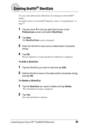 Page 99Customizing your Sony CLIÉ™ handheld (Preferences)99
Creating Graffiti® ShortCuts
You can create abbreviations (ShortCuts) for entering text with Graffiti® 
strokes.
For details on how to use Graffiti
® ShortCuts, refer to “Using Shortcuts” on 
page 57.
1Tap the arrow V in the top right-hand corner of the 
Preferences screen and select ShortCuts.
2Tap New.
The ShortCut Entry screen is displayed.
3Enter the ShortCut name and an abbreviation (character 
string).
4Tap OK.
The new ShortCut is created and the...