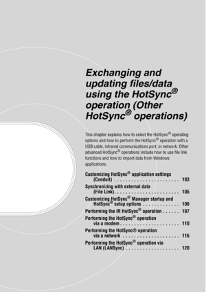 Page 102Exchanging and 
updating files/data 
using the HotSync
® 
operation (Other 
HotSync
® operations)
This chapter explains how to select the HotSync® operating 
options and how to perform the HotSync® operation with a 
USB cable, infrared communications port, or network. Other 
advanced HotSync
® operations include how to use file link 
functions and how to import data from Windows 
applications.
Customizing HotSync® application settings 
(Conduit)  . . . . . . . . . . . . . . . . . . . . . . .   103...