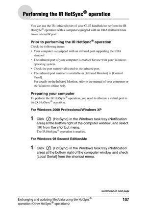 Page 107107Exchanging and updating files/data using the HotSync® 
operation (Other HotSync® operations)
Performing the IR HotSync® operation
You can use the IR (infrared) port of your CLIÉ handheld to perform the IR 
HotSync® operation with a computer equipped with an IrDA (Infrared Data 
Association) IR port. 
Prior to performing the IR HotSync® operation
Check the following items:
 Your computer is equipped with an infrared port supporting the IrDA 
standard.
 The infrared port of your computer is enabled...