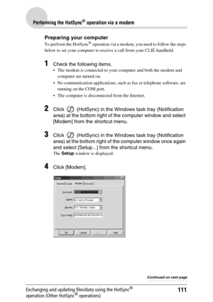 Page 111111
Performing the HotSync® operation via a modem
Exchanging and updating files/data using the HotSync® 
operation (Other HotSync® operations)
Preparing your computer
To perform the HotSync® operation via a modem, you need to follow the steps 
below to set your computer to receive a call from your CLIÉ handheld.
1Check the following items.
 The modem is connected to your computer and both the modem and 
computer are turned on.
 No communication applications, such as fax or telephone software, are...