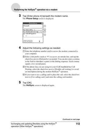 Page 113113
Performing the HotSync® operation via a modem
Exchanging and updating files/data using the HotSync® 
operation (Other HotSync® operations)
3Tap [Enter phone #] beneath the modem name.
The Phone Setup screen is displayed.
4Adjust the following settings as needed:
1Enter the telephone number used to access the modem connected to 
your computer.
2Enter a dial prefix (such as “9”) to access an outside line, and tap the 
check box next to [Dial prefix:] as needed. You can also enter a comma 
in the field...