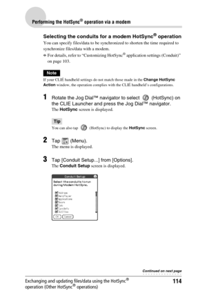 Page 114114
Performing the HotSync® operation via a modem
Exchanging and updating files/data using the HotSync® 
operation (Other HotSync® operations)
Selecting the conduits for a modem HotSync® operation
You can specify files/data to be synchronized to shorten the time required to 
synchronize files/data with a modem.
bFor details, refer to “Customizing HotSync® application settings (Conduit)” 
on page 103.
Note
If your CLIÉ handheld settings do not match those made in the Change HotSync 
Action window, the...