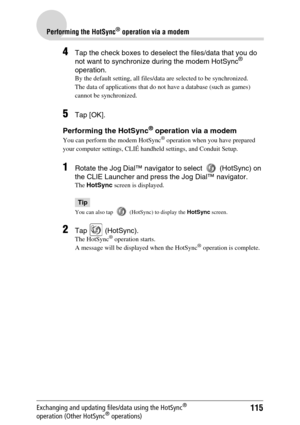 Page 115115
Performing the HotSync® operation via a modem
Exchanging and updating files/data using the HotSync® 
operation (Other HotSync® operations)
4Tap the check boxes to deselect the files/data that you do 
not want to synchronize during the modem HotSync® 
operation.
By the default setting, all files/data are selected to be synchronized.
The data of applications that do not have a database (such as games) 
cannot be synchronized.
5Tap [OK].
Performing the HotSync® operation via a modem
You can perform the...