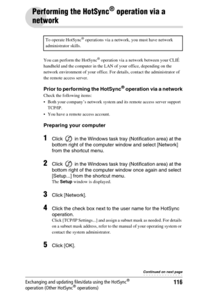 Page 116116Exchanging and updating files/data using the HotSync® 
operation (Other HotSync® operations)
Performing the HotSync® operation via a 
network
You can perform the HotSync® operation via a network between your CLIÉ 
handheld and the computer in the LAN of your office, depending on the 
network environment of your office. For details, contact the administrator of 
the remote access server.
Prior to performing the HotSync® operation via a network
Check the following items:
 Both your company’s network...