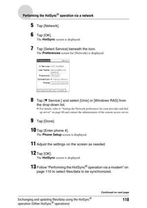 Page 118118
Performing the HotSync® operation via a network
Exchanging and updating files/data using the HotSync® 
operation (Other HotSync® operations)
5Tap [Network].
6Tap [OK].
The HotSync screen is displayed.
7Tap [Select Service] beneath the icon.
The Preferences screen for [Network] is displayed.
8Tap [V Service:] and select [Unix] or [Windows RAS] from 
the drop-down list.
b
For details, refer to “Setting the Network preferences for your provider and dial-
up server” on page 80 and contact the...