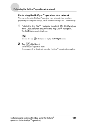 Page 119119
Performing the HotSync® operation via a network
Exchanging and updating files/data using the HotSync® 
operation (Other HotSync® operations)
Performing the HotSync® operation via a network
You can perform the HotSync® operation via a network when you have 
prepared your computer settings, CLIÉ handheld settings, and Conduit Setup. 
1Rotate the Jog Dial™ navigator to select   (HotSync) on 
the CLIE Launcher and press the Jog Dial™ navigator.
The HotSync screen is displayed.
Tip
You can also tap...