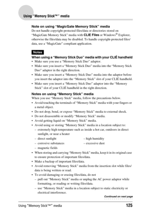 Page 125Using “Memory Stick™” media125
Using “Memory Stick™” media
Note on using “MagicGate Memory Stick” media
Do not handle copyright-protected files/data or directories stored on 
“MagicGate Memory Stick” media with CLIE Files or Windows® Explorer, 
otherwise the files/data may be disabled. To handle copyright-protected files/
data, use a “MagicGate” compliant application.
Notes
When using a “Memory Stick Duo” media with your CLIÉ handheld
 Make sure you use a “Memory Stick Duo” adaptor.
 Make sure you...
