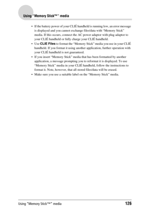 Page 126Using “Memory Stick™” media126
Using “Memory Stick™” media
 If the battery power of your CLIÉ handheld is running low, an error message 
is displayed and you cannot exchange files/data with “Memory Stick” 
media. If this occurs, connect the AC power adaptor with plug adaptor to 
your CLIÉ handheld or fully charge your CLIÉ handheld.
Use CLIE Files to format the “Memory Stick” media you use in your CLIÉ 
handheld. If you format it using another application, further operation with 
your CLIÉ handheld is...