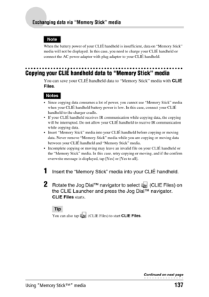 Page 137Using “Memory Stick™” media137
Exchanging data via “Memory Stick” media
Note
When the battery power of your CLIÉ handheld is insufficient, data on “Memory Stick” 
media will not be displayed. In this case, you need to charge your CLIÉ handheld or 
connect the AC power adaptor with plug adaptor to your CLIÉ handheld.
Copying your CLIÉ handheld data to “Memory Stick” media
You can save your CLIÉ handheld data to “Memory Stick” media with CLIE 
Files.
Notes
 Since copying data consumes a lot of power, you...