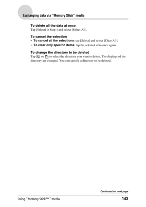 Page 143Using “Memory Stick™” media143
Exchanging data via “Memory Stick” media
To delete all the data at once
Tap [Select] in Step 4 and select [Select All].
To cancel the selection
To cancel all the selections: tap [Select] and select [Clear All].
To clear only specific items: tap the selected item once again.
To change the directory to be deleted
Tap   or   to select the directory you want to delete. The displays of the 
directory are changed. You can specify a directory to be deleted.
Continued on next...