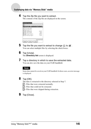 Page 145Using “Memory Stick™” media145
Exchanging data via “Memory Stick” media
4Tap the Zip file you want to extract.
The contents of the Zip file are displayed on the screen.
5Tap the file you want to extract to change   to  .
You can select multiple files by selecting the check boxes.
6Tap [Unzip].
The Directory list screen is displayed.
7Tap a directory in which to save the extracted data.
You can also save the data on your CLIÉ handheld.
Note
Some data cannot be saved on your CLIÉ handheld. In these cases,...