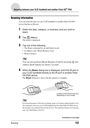 Page 152Beaming152
Beaming between your CLIÉ handheld and another Palm OS® PDA
Beaming information
You can beam the data on your CLIÉ handheld to another Palm OS PDA 
device that has an IR port.
1Select the data, category, or business card you want to 
beam.
2Tap  (Menu).
The menu is displayed.
3Tap one of the following:
 The Beam command for an individual record
 In Address only: Beam Business Card
 Beam Category
Tip
You can also perform [Beam Business Card] by pressing   (the 
Address Book button) for about...