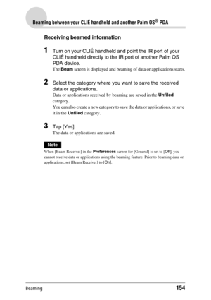 Page 154Beaming154
Beaming between your CLIÉ handheld and another Palm OS® PDA
Receiving beamed information
1Turn on your CLIÉ handheld and point the IR port of your 
CLIÉ handheld directly to the IR port of another Palm OS 
PDA device. 
The Beam screen is displayed and beaming of data or applications starts.
2Select the category where you want to save the received 
data or applications. 
Data or applications received by beaming are saved in the Unfiled 
category.
You can also create a new category to save the...