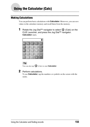 Page 156Using the Calculator and finding records156
Using the Calculator (Calc)
Making Calculations
You can perform basic calculations with Calculator. Moreover, you can save 
values in the calculator memory and recall them from the memory.
1Rotate the Jog Dial™ navigator to select   (Calc) on the 
CLIE Launcher, and press the Jog Dial™ navigator.
Calculator starts.
Tip
You can also tap   (Calc) to start Calculator.
2Perform calculations.
To use Calculator, tap the numbers or symbols on the screen with the...