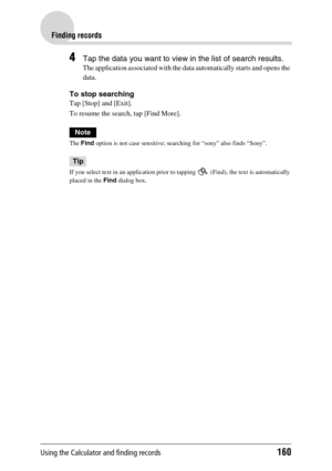 Page 160Using the Calculator and finding records160
Finding records
4Tap the data you want to view in the list of search results.
The application associated with the data automatically starts and opens the 
data.
To stop searching
Tap [Stop] and [Exit].
To resume the search, tap [Find More].
Note
The Find option is not case sensitive; searching for “sony” also finds “Sony”.
Tip
If you select text in an application prior to tapping   (Find), the text is automatically 
placed in the Find dialog box. 